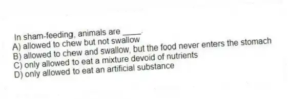 In sham-feeding, animals are ____.
A) allowed to chew but not swallow
B) allowed to chew and swallow, but the food never enters the stomach
C) only allowed to eat a mixture devoid of nutrients
D) only allowed to eat an artificial substance