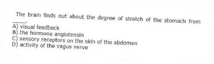The brain finds out about the degree of stretch of the stomach from ____.
A) visual feedback
B) the hormone angiotensin
C) sensory receptors on the skin of the abdomen
D) activity of the vagus nerve