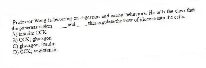 Professor Wang is lecturing on digestion and eating behaviors. He tells the class that the pancreas makes _____ and ____ that regulate the flow of glucose into the cells.
A) insulin; CCK
B) CCK; glucagon
C) glucagon; insulin
D) CCK; angiotensin