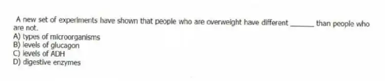 A new set of experiments have shown that people who are overweight have different ______ than people who are not.
A) types of microorganisms
B) levels of glucagon
C) levels of ADH
D) digestive enzymes