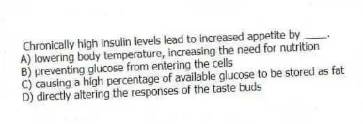 Chronically high insulin levels lead to increased appetite by ____.
A) lowering body temperature, increasing the need for nutrition
B) preventing glucose from entering the cells
C) causing a high percentage of available glucose to be stored as fat
D) directly altering the responses of the taste buds