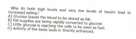 Why do both high levels and very low levels of insulin lead to increased eating?
A) Glucose leaves the blood to be stored as fat.
B) Fat supplies are being rapidly converted to glucose.
C) Little glucose is reaching the cells to be used as fuel.
D) Activity of the taste buds is directly enhanced.