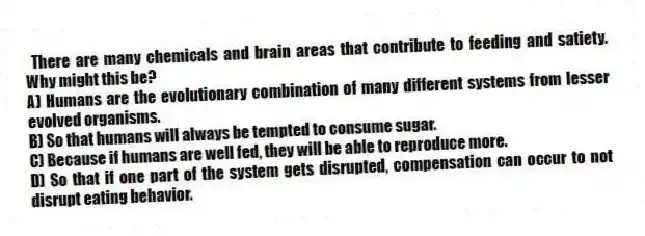There are many chemicals and brain areas that contribute to feeding and satiety. Why might this be?
A) Humans are the evolutionary combination of many different systems from lesser evolved organisms.
B) So that humans will always be tempted to consume sugar.
C) Because if humans are well fed, they will be able to reproduce more.
D) So that if one part of the system gets disrupted, compensation can occur to not disrupt eating behavior.