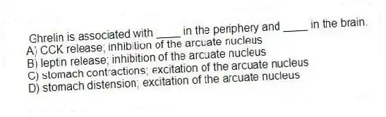 Ghrelin is associated with ____ in the periphery and ____ in the brain.
A) CCK release; inhibition of the arcuate nucleus
B) leptin release; inhibition of the arcuate nucleus
C) stomach contractions; excitation of the arcuate nucleus
D) stomach distension; excitation of the arcuate nucleus