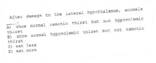  After damage to the lateral hypothalamus, animals ____.
A) show normal osmotic thirst but not hypovolemic thirst
B) show normal hypovolemic thirst but not osmotic thirst
C) eat less
D) eat more