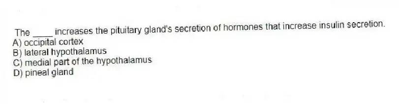 The ____ increases the pituitary gland's secretion of hormones that increase insulin secretion.
A) occipital cortex
B) lateral hypothalamus
C) medial part of the hypothalamus
D) pineal gland