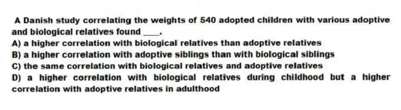 A Danish study correlating the weights of 540 adopted children with various adoptive and biological relatives found ____.
A) a higher correlation with biological relatives than adoptive relatives
B) a higher correlation with adoptive siblings than with biological siblings
C) the same correlation with biological relatives and adoptive relatives
D) a higher correlation with biological relatives during childhood but a higher correlation with adoptive relatives in adulthood