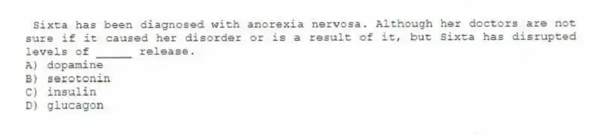 Sixta has been diagnosed with anorexia nervosa. Although her doctors are not sure if it caused her disorder or is a result of it, but Sixta has disrupted levels of _____ release.
A) dopamine
B) serotonin
C) insulin
D) glucagon