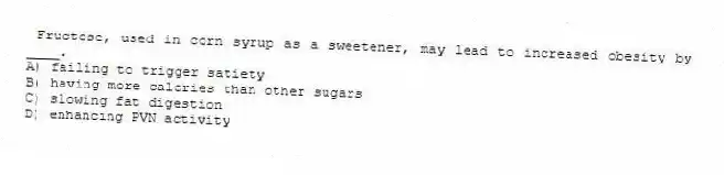 Fructose, used in corn syrup as a sweetener, may lead to increased obesity by ____.
A) failing to trigger satiety
B) having more calories than other sugars
C) slowing fat digestion
D) enhancing PVN activity