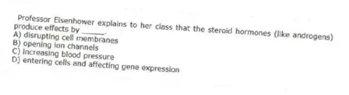 Professor Eisenhower explains to her class that the steroid hormones (like androgens) produce effects by _____.
A) disrupting cell membranes
B) opening ion channels
C) increasing blood pressure
D) entering cells and affecting gene expression
