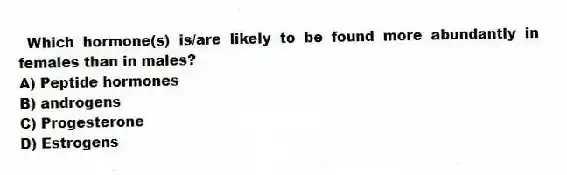 Which hormone(s) is/are likely to be found more abundantly in females than in males?
A) Peptide hormones
B) androgens
C) Progesterone
D) Estrogens