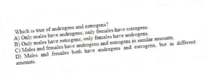 Which is true of androgens and estrogens?
A) Only males have androgens; only females have estrogens.
B) Only males have estrogens; only females have androgens.
C) Males and females have androgens and estrogens in similar amounts.
D) Males and females both have androgens and estrogens, but in different amounts.