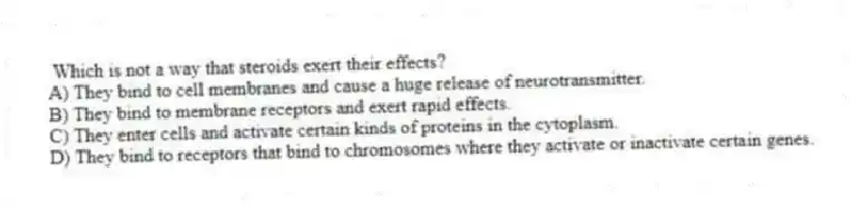 Which is not a way that steroids exert their effects?
A) They bind to cell membranes and cause a huge release of neurotransmitter.
B) They bind to membrane receptors and exert rapid effects.
C) They enter cells and activate certain kinds of proteins in the cytoplasm.
D) They bind to receptors that bind to chromosomes where they activate or inactivate certain genes.