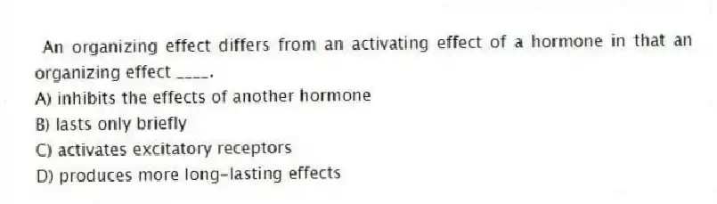  An organizing effect differs from an activating effect of a hormone in that an organizing effect ____.
A) inhibits the effects of another hormone
B) lasts only briefly
C) activates excitatory receptors
D) produces more long-lasting effects