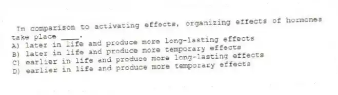 In comparison to activating effects, organizing effects of hormones take place ____.
A) later in life and produce more long-lasting effects
B) later in life and produce more temporary effects
C) earlier in life and produce more long-lasting effects
D) earlier in life and produce more temporary effects