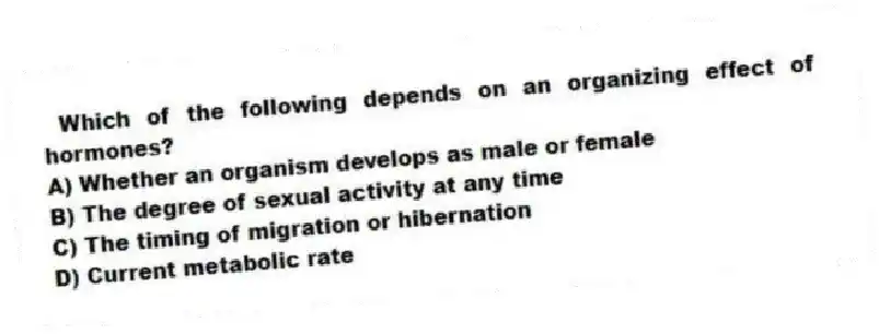 Which of the following depends on an organizing effect of hormones?
A) Whether an organism develops as male or female
B) The degree of sexual activity at any time
C) The timing of migration or hibernation
D) Current metabolic rate