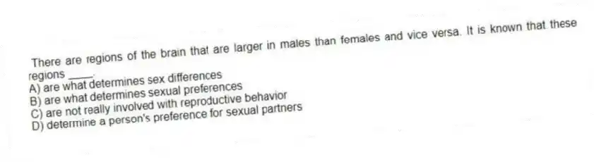 There are regions of the brain that are larger in males than females and vice versa. It is known that these regions ____.
A) are what determines sex differences
B) are what determines sexual preferences
C) are not really involved with reproductive behavior
D) determine a person's preference for sexual partners