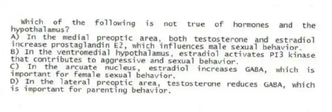 Which of the following is not true of hormones and the hypothalamus?
A) In the medial preoptic area, both testosterone and estradiol increase prostaglandin E2, which influences male sexual behavior.
B) In the ventromedial hypothalamus, estradiol activates PI3 kinase that contributes to aggressive and sexual behavior.
C) In the arcuate nucleus, estradiol increases GABA, which is important for female sexual behavior.
D) In the lateral preoptic area, testosterone reduces GABA, which is important for parenting behavior.