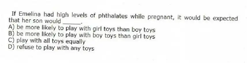 If Emelina had high levels of phthalates while pregnant, it would be expected that her son would _____.
A) be more likely to play with girl toys than boy toys
B) be more likely to play with boy toys than girl toys
C) play with all toys equally
D) refuse to play with any toys