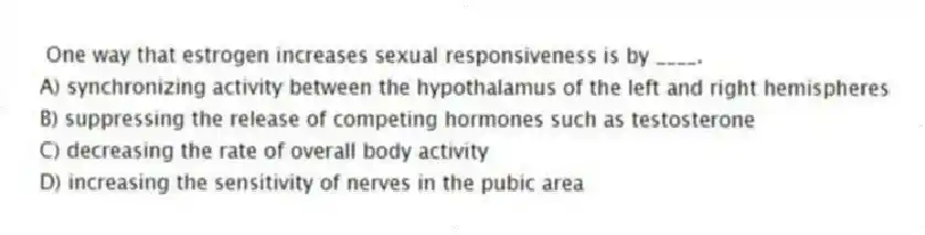 One way that estrogen increases sexual responsiveness is by ____.
A) synchronizing activity between the hypothalamus of the left and right hemispheres
B) suppressing the release of competing hormones such as testosterone
C) decreasing the rate of overall body activity
D) increasing the sensitivity of nerves in the pubic area