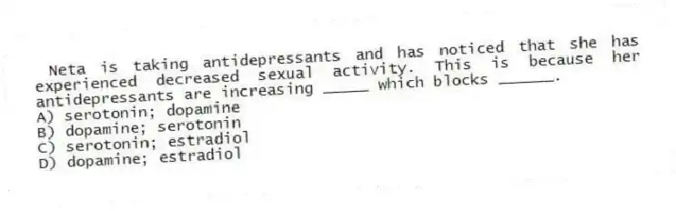 Neta is taking antidepressants and has noticed that she has experienced decreased sexual activity. This is because her antidepressants are increasing _____ which blocks ______.
A) serotonin; dopamine
B) dopamine; serotonin
C) serotonin; estradiol
D) dopamine; estradiol