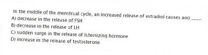 In the middle of the menstrual cycle, an increased release of estradiol causes a(n) ____.
A) decrease in the release of FSH
B) decrease in the release of LH
C) sudden surge in the release of luteinizing hormone
D) increase in the release of testosterone