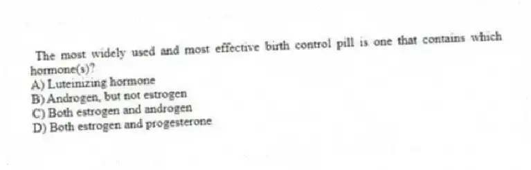 The most widely used and most effective birth control pill is one that contains which hormone(s)?
A) Luteinizing hormone
B) Androgen, but not estrogen
C) Both estrogen and androgen
D) Both estrogen and progesterone