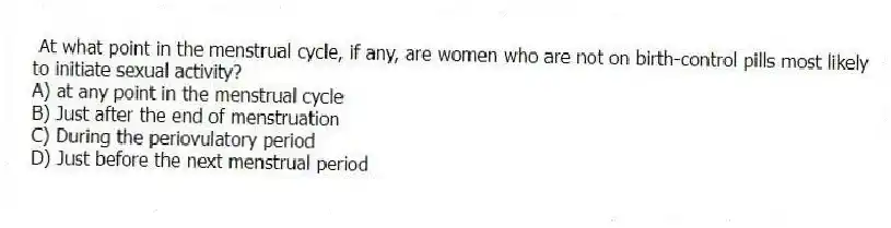At what point in the menstrual cycle, if any, are women who are not on birth-control pills most likely to initiate sexual activity?
A) at any point in the menstrual cycle
B) Just after the end of menstruation
C) During the periovulatory period
D) Just before the next menstrual period