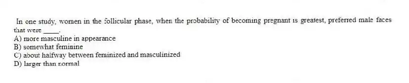 In one study, women in the follicular phase, when the probability of becoming pregnant is greatest, preferred male faces that were ____.
A) more masculine in appearance
B) somewhat feminine
C) about halfway between feminized and masculinized
D) larger than normal