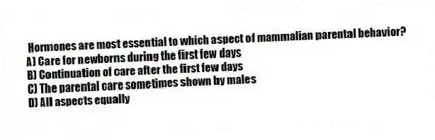 Hormones are most essential to which aspect of mammalian parental behavior?
A) Care for newborns during the first few days
B) Continuation of care after the first few days
C) The parental care sometimes shown by males
D) All aspects equally