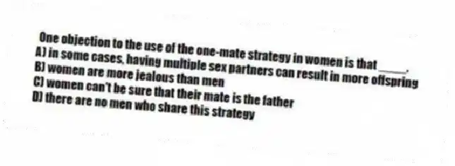 One objection to the use of the one-mate strategy in women is that ____.
A) in some cases, having multiple sex partners can result in more offspring
B) women are more jealous than men
C) women can't be sure that their mate is the father
D) there are no men who share this strategy
