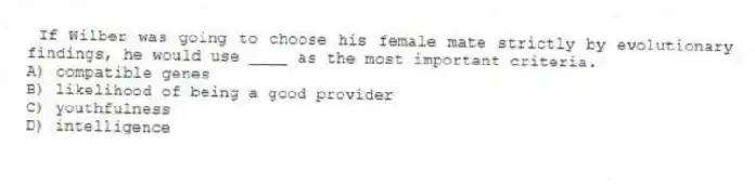 If Wilber was going to choose his female mate strictly by evolutionary findings, he would use ____ as the most important criteria.
A) compatible genes
B) likelihood of being a good provider
C) youthfulness
D) intelligence
