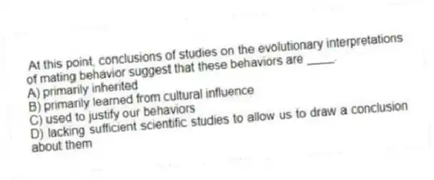 At this point, conclusions of studies on the evolutionary interpretations of mating behavior suggest that these behaviors are ____.
A) primarily inherited
B) primarily learned from cultural influence
C) used to justify our behaviors
D) lacking sufficient scientific studies to allow us to draw a conclusion about them