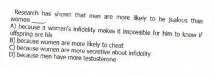 Research has shown that men are more likely to be jealous than women ____.
A) because a woman's infidelity makes it impossible for him to know if offspring are his
B) because women are more likely to cheat
C) because women are more secretive about infidelity
D) because men have more testosterone