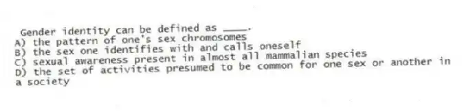 Gender identity can be defined as ____.
A) the pattern of one's sex chromosomes
B) the sex one identifies with and calls oneself
C) sexual awareness present in almost all mammalian species
D) the set of activities presumed to be common for one sex or another in a society