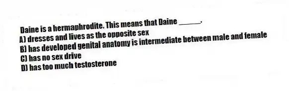 Daine is a hermaphrodite. This means that Daine _____.
A) dresses and lives as the opposite sex
B) has developed genital anatomy is intermediate between male and female
C) has no sex drive
D) has too much testosterone