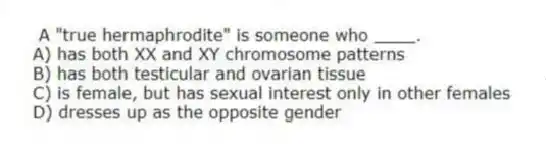 A "true hermaphrodite" is someone who ____.
A) has both XX and XY chromosome patterns
B) has both testicular and ovarian tissue
C) is female, but has sexual interest only in other females
D) dresses up as the opposite gender