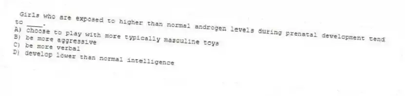 Girls who are exposed to higher than normal androgen levels during prenatal development tend to ____.
A) choose to play with more typically masculine toys
B) be more aggressive
C) be more verbal
D) develop lower than normal intelligence