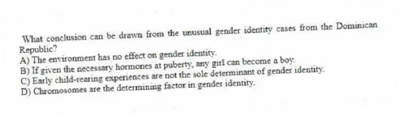 What conclusion can be drawn from the unusual gender identity cases from the Dominican Republic?
A) The environment has no effect on gender identity.
B) If given the necessary hormones at puberty, any girl can become a boy.
C) Early child-rearing experiences are not the sole determinant of gender identity.
D) Chromosomes are the determining factor in gender identity.