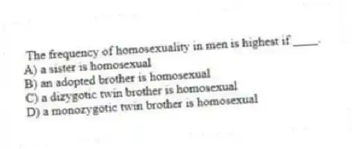 The frequency of homosexuality in men is highest if ____.
A) a sister is homosexual
B) an adopted brother is homosexual
C) a dizygotic twin brother is homosexual
D) a monozygotic twin brother is homosexual
