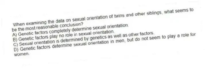 When examining the data on sexual orientation of twins and other siblings, what seems to be the most reasonable conclusion?
A) Genetic factors completely determine sexual orientation.
B) Genetic factors play no role in sexual orientation.
C) Sexual orientation is determined by genetics as well as other factors.
D) Genetic factors determine sexual orientation in men, but do not seem to play a role for women.
