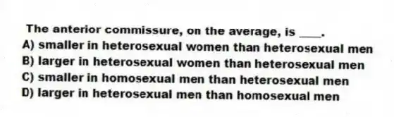 The anterior commissure, on the average, is ____.
A) smaller in heterosexual women than heterosexual men
B) larger in heterosexual women than heterosexual men
C) smaller in homosexual men than heterosexual men
D) larger in heterosexual men than homosexual men