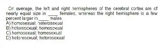 On average, the left and right hemispheres of the cerebral cortex are of nearly equal size in ____ females, whereas the right hemisphere is a few percent larger in ____ males.
A) homosexual; heterosexual
B) heterosexual; homosexual
C) homosexual; homosexual
D) heterosexual; heterosexual