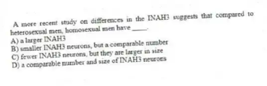 A more recent study on differences in the INAH3 suggests that compared to heterosexual men, homosexual men have ____.
A) a larger INAH3
B) smaller INAH3 neurons, but a comparable number
C) fewer INAH3 neurons, but they are larger in size
D) a comparable number and size of INAH3 neurons