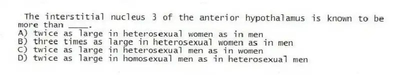 The interstitial nucleus 3 of the anterior hypothalamus is known to be more than ____.
A) twice as large in heterosexual women as in men
B) three times as large in heterosexual women as in men
C) twice as large in heterosexual men as in women
D) twice as large in homosexual men as in heterosexual men