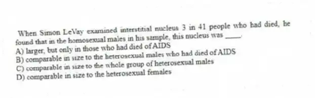When Simon LeVay examined interstitial nucleus 3 in 41 people who had died, he found that in the homosexual males in his sample, this nucleus was ____.
A) larger, but only in those who had died of AIDS
B) comparable in size to the heterosexual males who had died of AIDS
C) comparable in size to the whole group of heterosexual males
D) comparable in size to the heterosexual females