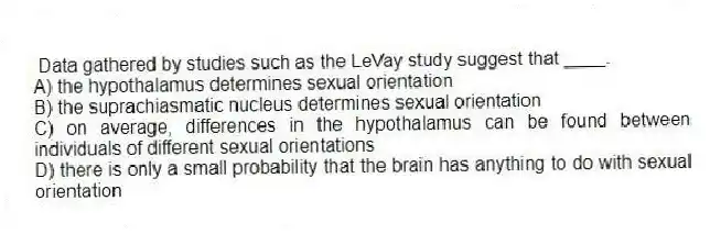 Data gathered by studies such as the LeVay study suggest that ____.
A) the hypothalamus determines sexual orientation
B) the suprachiasmatic nucleus determines sexual orientation
C) on average, differences in the hypothalamus can be found between individuals of different sexual orientations
D) there is only a small probability that the brain has anything to do with sexual orientation