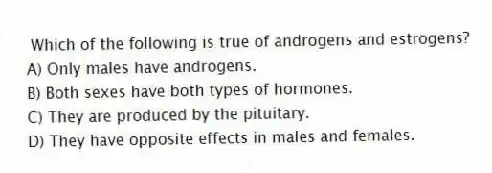 Which of the following is true of androgens and estrogens?
A) Only males have androgens.
B) Both sexes have both types of hormones.
C) They are produced by the pituitary.
D) They have opposite effects in males and females.