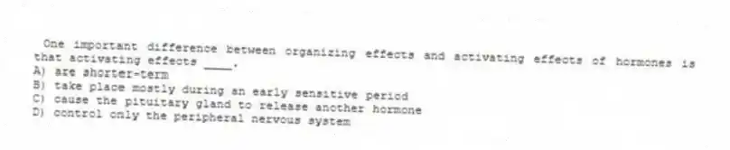 One important difference between organizing effects and activating effects of hormones is that activating effects ____.
A) are shorter-term
B) take place mostly during an early sensitive period
C) cause the pituitary gland to release another hormone
D) control only the peripheral nervous system