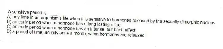 A sensitive period is ____.
A) any time in an organism's life when it is sensitive to hormones released by the sexually dimorphic nucleus
B) an early period when a hormone has a long lasting effect
C) an early period when a hormone has an intense, but brief, effect
D) a period of time, usually once a month, when hormones are released